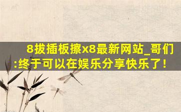 8拔插板擦x8最新网站_哥们:终于可以在娱乐分享快乐了！