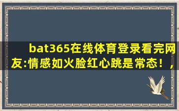 bat365在线体育登录看完网友:情感如火脸红心跳是常态！,bat365官方中文