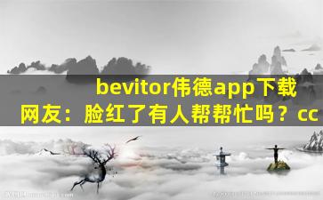 bevitor伟德app下载网友：脸红了有人帮帮忙吗？cc