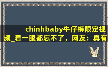 chinhbaby牛仔裤限定视频_看一眼都忘不了，网友：真有这么好？