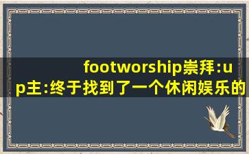 footworship崇拜:up主:终于找到了一个休闲娱乐的好去处！