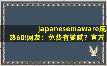 japanesemaware成熟60!网友：免费有猫腻？官方:不存在!cc