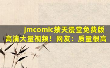 jmcomic禁天漫堂免费版高清大量视频！网友：质量很高