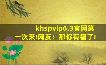 khspvip6.3官网第一次来!网友：那你有福了!