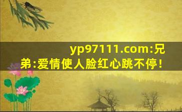 yp97111.com	:兄弟:爱情使人脸红心跳不停！
