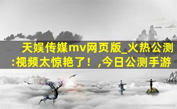 天娱传媒mv网页版_火热公测:视频太惊艳了！,今日公测手游