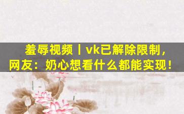羞辱视频丨vk已解除限制，网友：奶心想看什么都能实现！